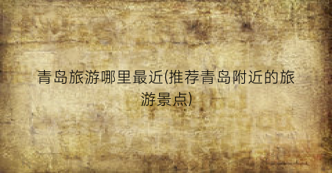 青岛旅游哪里最近(推荐青岛附近的旅游景点)
