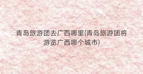 青岛旅游团去广西哪里(青岛旅游团将游览广西哪个城市)
