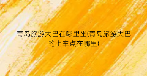 青岛旅游大巴在哪里坐(青岛旅游大巴的上车点在哪里)