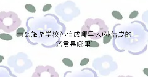 青岛旅游学校孙信成哪里人(孙信成的籍贯是哪里)