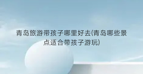 青岛旅游带孩子哪里好去(青岛哪些景点适合带孩子游玩)