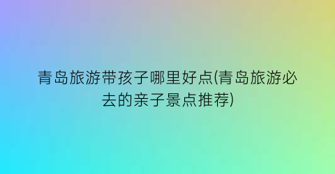 青岛旅游带孩子哪里好点(青岛旅游必去的亲子景点推荐)
