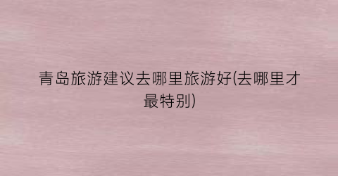 青岛旅游建议去哪里旅游好(去哪里才最特别)