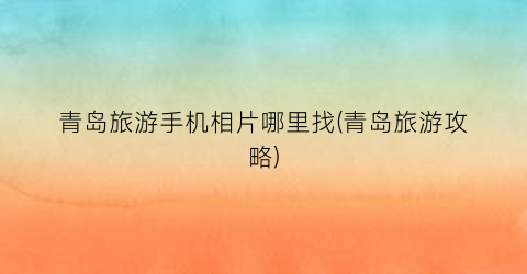青岛旅游手机相片哪里找(青岛旅游攻略)