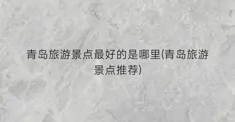 青岛旅游景点最好的是哪里(青岛旅游景点推荐)