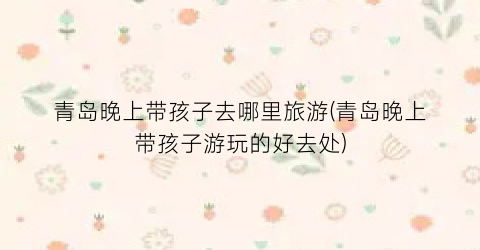 青岛晚上带孩子去哪里旅游(青岛晚上带孩子游玩的好去处)