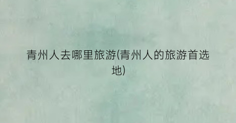 青州人去哪里旅游(青州人的旅游首选地)