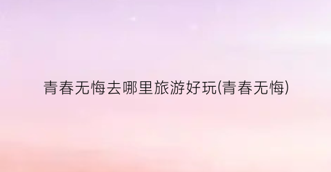 青春无悔去哪里旅游好玩(青春无悔)