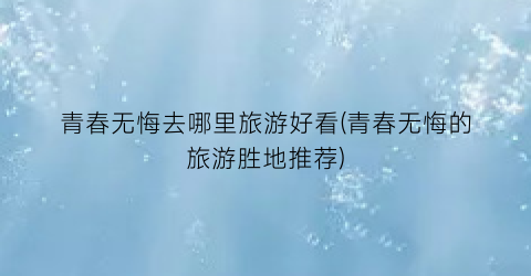 青春无悔去哪里旅游好看(青春无悔的旅游胜地推荐)