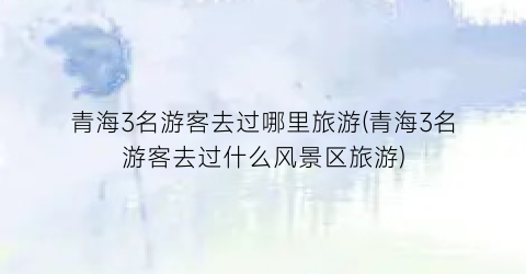 青海3名游客去过哪里旅游(青海3名游客去过什么风景区旅游)