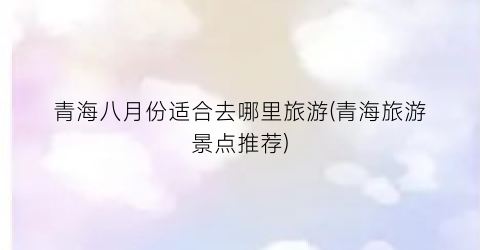 青海八月份适合去哪里旅游(青海旅游景点推荐)
