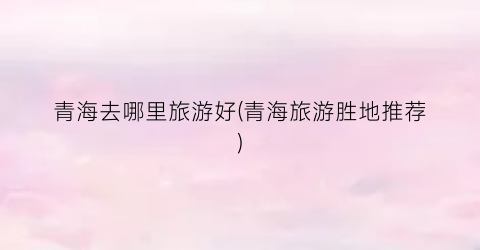 青海去哪里旅游好(青海旅游胜地推荐)