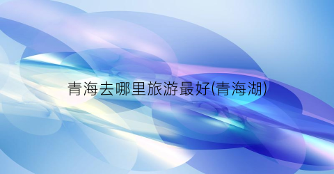 青海去哪里旅游最好(青海湖)