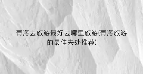 青海去旅游最好去哪里旅游(青海旅游的最佳去处推荐)
