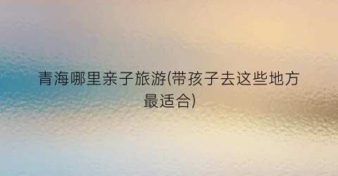 青海哪里亲子旅游(带孩子去这些地方最适合)