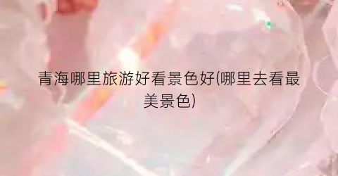 青海哪里旅游好看景色好(哪里去看最美景色)