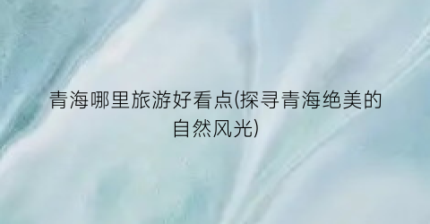 青海哪里旅游好看点(探寻青海绝美的自然风光)