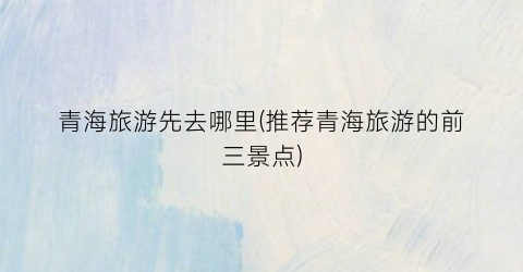青海旅游先去哪里(推荐青海旅游的前三景点)