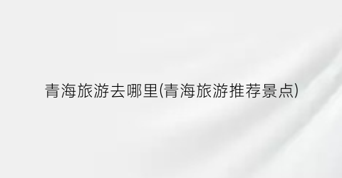 青海旅游去哪里(青海旅游推荐景点)
