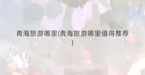 青海旅游哪里(青海旅游哪里值得推荐)