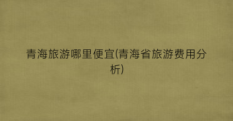 青海旅游哪里便宜(青海省旅游费用分析)