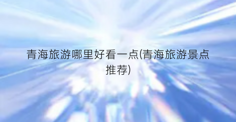 青海旅游哪里好看一点(青海旅游景点推荐)