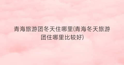 青海旅游团冬天住哪里(青海冬天旅游团住哪里比较好)