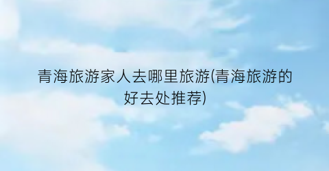 青海旅游家人去哪里旅游(青海旅游的好去处推荐)
