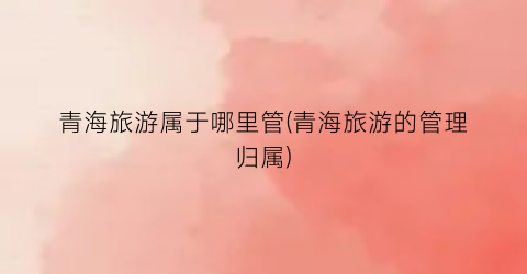 青海旅游属于哪里管(青海旅游的管理归属)