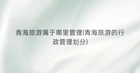 青海旅游属于哪里管理(青海旅游的行政管理划分)