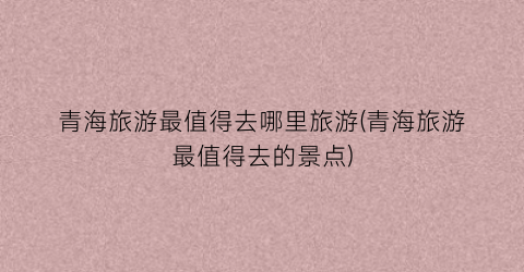青海旅游最值得去哪里旅游(青海旅游最值得去的景点)
