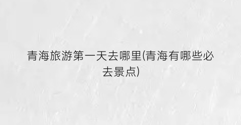 青海旅游第一天去哪里(青海有哪些必去景点)