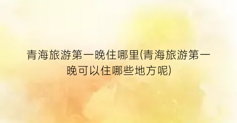 青海旅游第一晚住哪里(青海旅游第一晚可以住哪些地方呢)