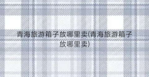 青海旅游箱子放哪里卖(青海旅游箱子放哪里卖)