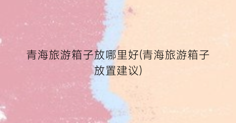 青海旅游箱子放哪里好(青海旅游箱子放置建议)