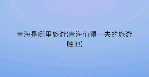 青海是哪里旅游(青海值得一去的旅游胜地)