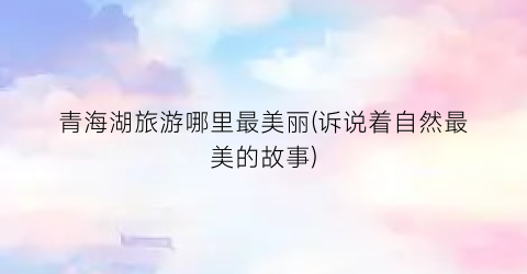 青海湖旅游哪里最美丽(诉说着自然最美的故事)