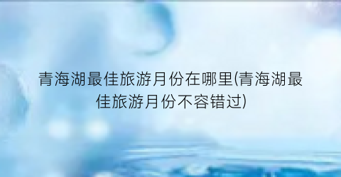 青海湖最佳旅游月份在哪里(青海湖最佳旅游月份不容错过)