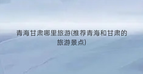 青海甘肃哪里旅游(推荐青海和甘肃的旅游景点)
