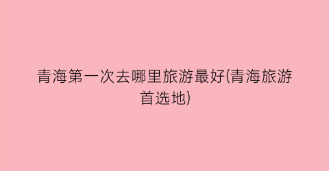 青海第一次去哪里旅游最好(青海旅游首选地)