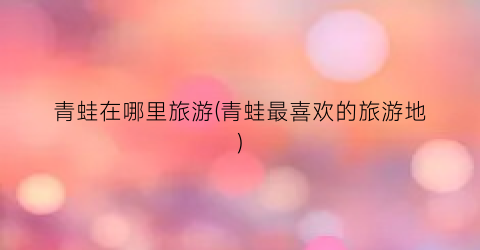 青蛙在哪里旅游(青蛙最喜欢的旅游地)