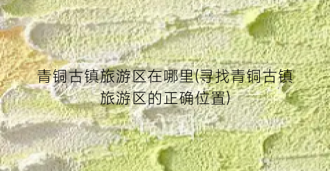 青铜古镇旅游区在哪里(寻找青铜古镇旅游区的正确位置)