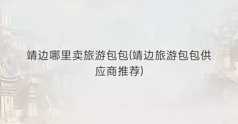 靖边哪里卖旅游包包(靖边旅游包包供应商推荐)