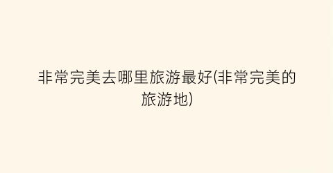 非常完美去哪里旅游最好(非常完美的旅游地)