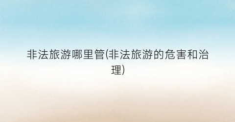 非法旅游哪里管(非法旅游的危害和治理)