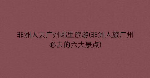 非洲人去广州哪里旅游(非洲人旅广州必去的六大景点)