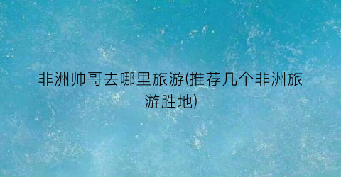 非洲帅哥去哪里旅游(推荐几个非洲旅游胜地)