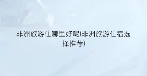 非洲旅游住哪里好呢(非洲旅游住宿选择推荐)