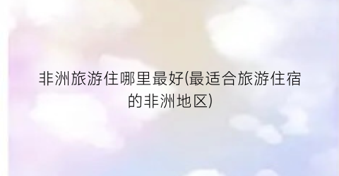 非洲旅游住哪里最好(最适合旅游住宿的非洲地区)