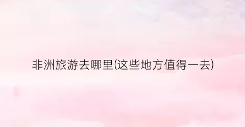 非洲旅游去哪里(这些地方值得一去)